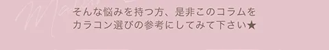そんな悩みを持つ方、是非このコラムをカラコン選びの参考にしてみて下さい★