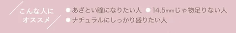 こんな人にオススメ ●あざとい瞳になりたい人 ●14.5mmじゃ物足りない人 ●ナチュラルにしっかり盛りたい人