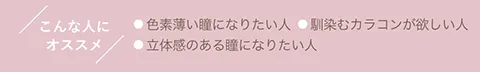 こんな人にオススメ ●色素薄い瞳になりたい人 ●馴染むカラコンが欲しい人 ●立体感のある瞳になりたい人