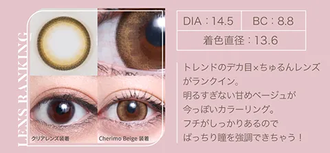 トレンドのデカ目xちゅるんレンズがランクイン。 明るすぎない甘めベージュが今っぽいカラーリング。 フチがしっかりあるのでばっちり瞳を強調できちゃう！