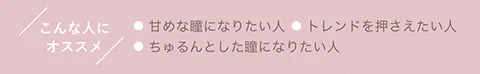 こんな人にオススメ ●甘めな瞳になりたい人 ●トレンドを押さえたい人 ●ちゅるんとした瞳になりたい人