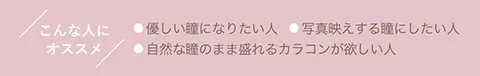 こんな人にオススメ ●優しい瞳になりたい人 ●写真映えする瞳にしたい人 ●自然な瞳のまま盛れるカラコンが欲しい人